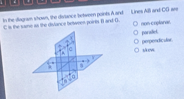 In the diagram shown, the distance between points A and Lines AB and CG are
C is the same as the distance between points B and G. non-copianar.
paraliel.
perpendicular.
s kew.