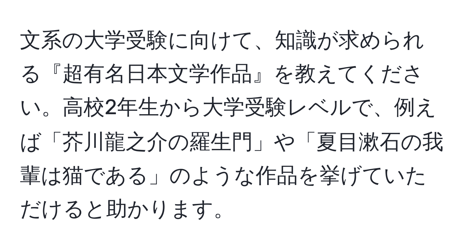 文系の大学受験に向けて、知識が求められる『超有名日本文学作品』を教えてください。高校2年生から大学受験レベルで、例えば「芥川龍之介の羅生門」や「夏目漱石の我輩は猫である」のような作品を挙げていただけると助かります。