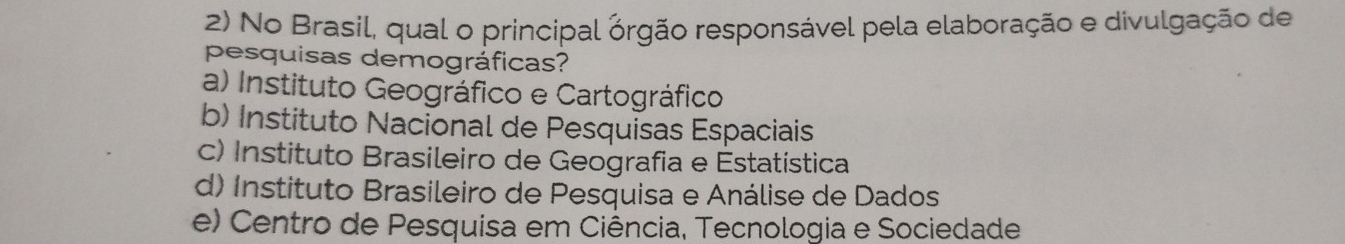 No Brasil, qual o principal órgão responsável pela elaboração e divulgação de
pesquisas demográficas?
a) Instituto Geográfico e Cartográfico
b) Instituto Nacional de Pesquisas Espaciais
c) Instituto Brasileiro de Geografia e Estatística
d) Instituto Brasileiro de Pesquisa e Análise de Dados
e) Centro de Pesquisa em Ciência, Tecnologia e Sociedade