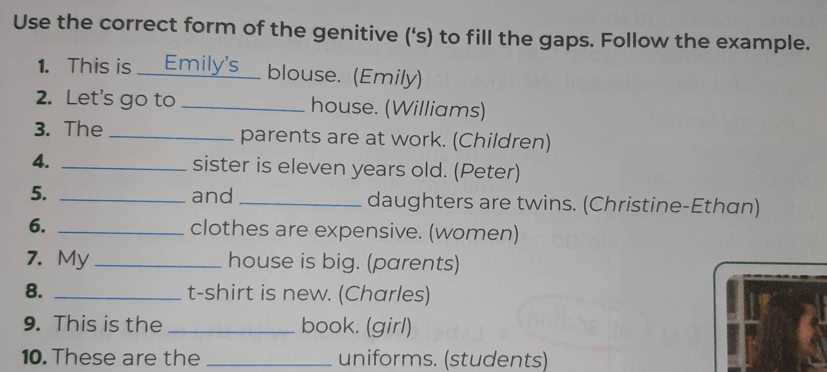 Use the correct form of the genitive (‘s) to fill the gaps. Follow the example. 
1. This is _Emily's blouse. (Emily) 
2. Let's go to _house. (Williams) 
3. The _parents are at work. (Children) 
4. _sister is eleven years old. (Peter) 
5. _and _daughters are twins. (Christine-Ethan) 
6. _clothes are expensive. (women) 
7. My_ house is big. (parents) 
8. _t-shirt is new. (Charles) 
9. This is the _book. (girl) 
10. These are the _uniforms. (students)