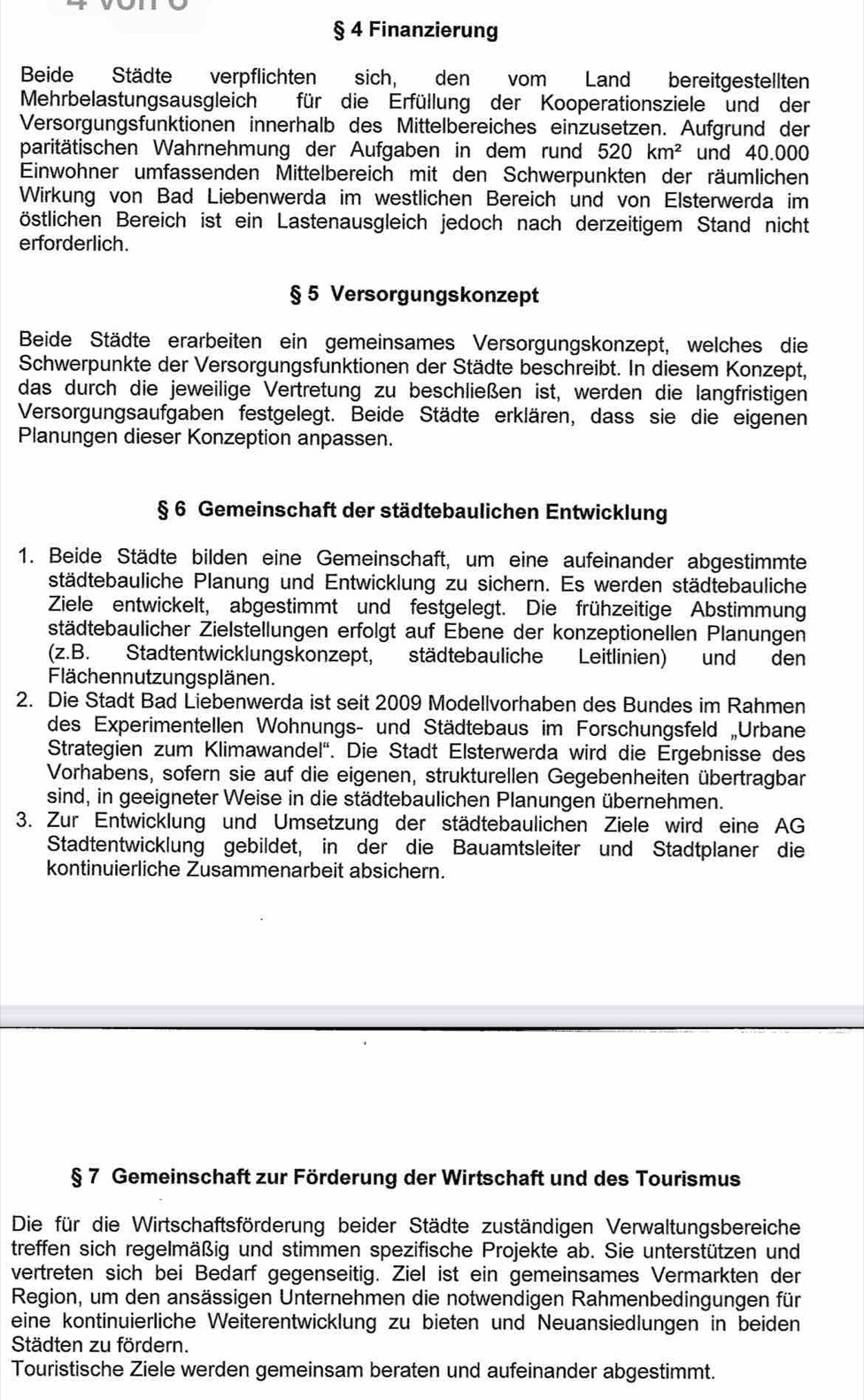 § 4 Finanzierung
Beide Städte verpflichten sich, den vom Land bereitgestellten
Mehrbelastungsausgleich für die Erfüllung der Kooperationsziele und der
Versorgungsfunktionen innerhalb des Mittelbereiches einzusetzen. Aufgrund der
paritätischen Wahrnehmung der Aufgaben in dem rund 520km^2 und 40.000
Einwohner umfassenden Mittelbereich mit den Schwerpunkten der räumlichen
Wirkung von Bad Liebenwerda im westlichen Bereich und von Elsterwerda im
östlichen Bereich ist ein Lastenausgleich jedoch nach derzeitigem Stand nicht
erforderlich.
§ 5 Versorgungskonzept
Beide Städte erarbeiten ein gemeinsames Versorgungskonzept, welches die
Schwerpunkte der Versorgungsfunktionen der Städte beschreibt. In diesem Konzept,
das durch die jeweilige Vertretung zu beschließen ist, werden die langfristigen
Versorgungsaufgaben festgelegt. Beide Städte erklären, dass sie die eigenen
Planungen dieser Konzeption anpassen.
§ 6 Gemeinschaft der städtebaulichen Entwicklung
1. Beide Städte bilden eine Gemeinschaft, um eine aufeinander abgestimmte
städtebauliche Planung und Entwicklung zu sichern. Es werden städtebauliche
Ziele entwickelt, abgestimmt und festgelegt. Die frühzeitige Abstimmung
städtebaulicher Zielstellungen erfolgt auf Ebene der konzeptionellen Planungen
(z. B. Stadtentwicklungskonzept, städtebauliche Leitlinien) und den
Flächennutzungsplänen.
2. Die Stadt Bad Liebenwerda ist seit 2009 Modellvorhaben des Bundes im Rahmen
des Experimentellen Wohnungs- und Städtebaus im Forschungsfeld „Urbane
Strategien zum Klimawandel''. Die Stadt Elsterwerda wird die Ergebnisse des
Vorhabens, sofern sie auf die eigenen, strukturellen Gegebenheiten übertragbar
sind, in geeigneter Weise in die städtebaulichen Planungen übernehmen.
3. Zur Entwicklung und Umsetzung der städtebaulichen Ziele wird eine AG
Stadtentwicklung gebildet, in der die Bauamtsleiter und Stadtplaner die
kontinuierliche Zusammenarbeit absichern.
§ 7 Gemeinschaft zur Förderung der Wirtschaft und des Tourismus
Die für die Wirtschaftsförderung beider Städte zuständigen Verwaltungsbereiche
treffen sich regelmäßig und stimmen spezifische Projekte ab. Sie unterstützen und
vertreten sich bei Bedarf gegenseitig. Ziel ist ein gemeinsames Vermarkten der
Region, um den ansässigen Unternehmen die notwendigen Rahmenbedingungen für
eine kontinuierliche Weiterentwicklung zu bieten und Neuansiedlungen in beiden
Städten zu fördern.
Touristische Ziele werden gemeinsam beraten und aufeinander abgestimmt.