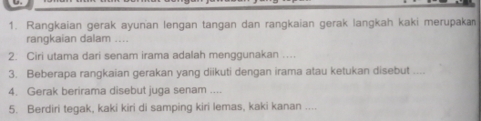 Rangkaian gerak ayunan lengan tangan dan rangkaian gerak langkah kaki merupaka 
rangkaian dalam .... 
2. Ciri utama dari senam irama adalah menggunakan .... 
3. Beberapa rangkaian gerakan yang diikuti dengan irama atau ketukan disebut .... 
4. Gerak berirama disebut juga senam .... 
5. Berdiri tegak, kaki kiri di samping kiri lemas, kaki kanan ....