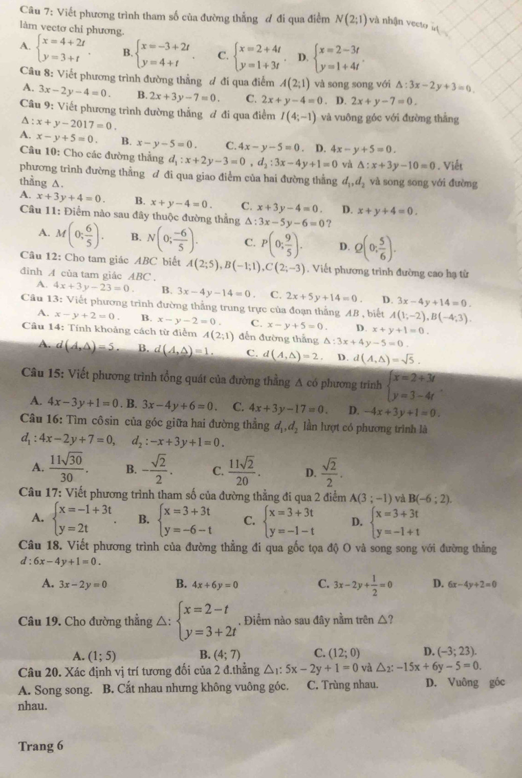 Viết phương trình tham số của đường thắng đ đi qua điểm N(2;1) và nhận vecto à 
làm vectơ chi phương
A. beginarrayl x=4+2t y=3+tendarray. . B. beginarrayl x=-3+2t y=4+tendarray. C. beginarrayl x=2+4t y=1+3tendarray. D. beginarrayl x=2-3t y=1+4tendarray. .
Câu 8: Viết phương trình đường thẳng đ đi qua điểm A(2;1) và song song với △ :3x-2y+3=0.
A. 3x-2y-4=0. B. 2x+3y-7=0. C. 2x+y-4=0. D. 2x+y-7=0.
Câu 9: Viết phương trình đường thẳng đ đi qua điểm I(4;-1) và vuông góc với đường thẳng
A : x+y-2017=0.
A. x-y+5=0. B. x-y-5=0. C. 4x-y-5=0. D. 4x-y+5=0.
Câu 10: Cho các đường thẳng d_1:x+2y-3=0,d_2:3x-4y+1=0 và △ :x+3y-10=0. Viết
phương trình đường thằng đ đi qua giao điểm của hai đường thẳng
thằng ∆. d_1,d_2 và song song với đường
A. x+3y+4=0. B. x+y-4=0. C. x+3y-4=0. D. x+y+4=0.
Câu 11: Điểm nào sau đây thuộc đường thẳng △ : 3x-5y-6=0 ?
A. M(0; 6/5 ). B. N(0; (-6)/5 ). C. P(0; 9/5 ). D. Q(0; 5/6 ).
Câu 12: Cho tam giác ABC biết A(2;5),B(-1;1),C(2;-3). Viết phương trình đường cao hạ từ
đinh A của tam giác ABC.
A. 4x+3y-23=0. B. 3x-4y-14=0 C. 2x+5y+14=0. D. 3x-4y+14=0.
Câu 13: Viết phương trình đường thẳng trung trực của đoạn thẳng AB , biết A(1;-2),B(-4;3).
A. x-y+2=0 B. x-y-2=0 C. x-y+5=0. D. x+y+1=0.
Câu 14: Tính khoảng cách từ điểm A(2;1) đến đường thẳng △ :3x+4y-5=0.
A. d(A,△ )=5 B. d(A,△ )=1. C. d(A,△ )=2 D. d(A,△ )=sqrt(5).
Câu 15: Viết phương trình tổng quát của đường thằng A có phương trình beginarrayl x=2+3t y=3-4tendarray.
A. 4x-3y+1=0.B.3x-4y+6=0. C. 4x+3y-17=0. D. -4x+3y+1=0.
Câu 16: Tìm côsin của góc giữa hai đường thẳng d_1,d_2 lần lượt có phương trình là
d_1:4x-2y+7=0, d_2:-x+3y+1=0.
A.  11sqrt(30)/30 . B. - sqrt(2)/2 . C.  11sqrt(2)/20 . D.  sqrt(2)/2 .
Câu 17: Viết phương trình tham số của đường thẳng đi qua 2 điểm A(3;-1) và B(-6;2).
A. beginarrayl x=-1+3t y=2tendarray. . B. beginarrayl x=3+3t y=-6-tendarray. C. beginarrayl x=3+3t y=-1-tendarray. D. beginarrayl x=3+3t y=-1+tendarray.
Câu 18. Viết phương trình của đường thẳng đi qua gốc tọa độ O và song song với đường thẳng
d:6x-4y+1=0.
A. 3x-2y=0 B. 4x+6y=0 C. 3x-2y+ 1/2 =0 D. 6x-4y+2=0
Câu 19. Cho đường thẳng △: beginarrayl x=2-t y=3+2tendarray.. Điểm nào sau đây nằm trên △ ?
A. (1;5) B. (4;7) C. (12;0) D. (-3;23).
Câu 20. Xác định vị trí tương đối của 2 đ.thẳng △ _1:5x-2y+1=0 và △ _2:-15x+6y-5=0.
A. Song song. B. Cắt nhau nhưng không vuông góc. C. Trùng nhau. D. Vuông góc
nhau.
Trang 6