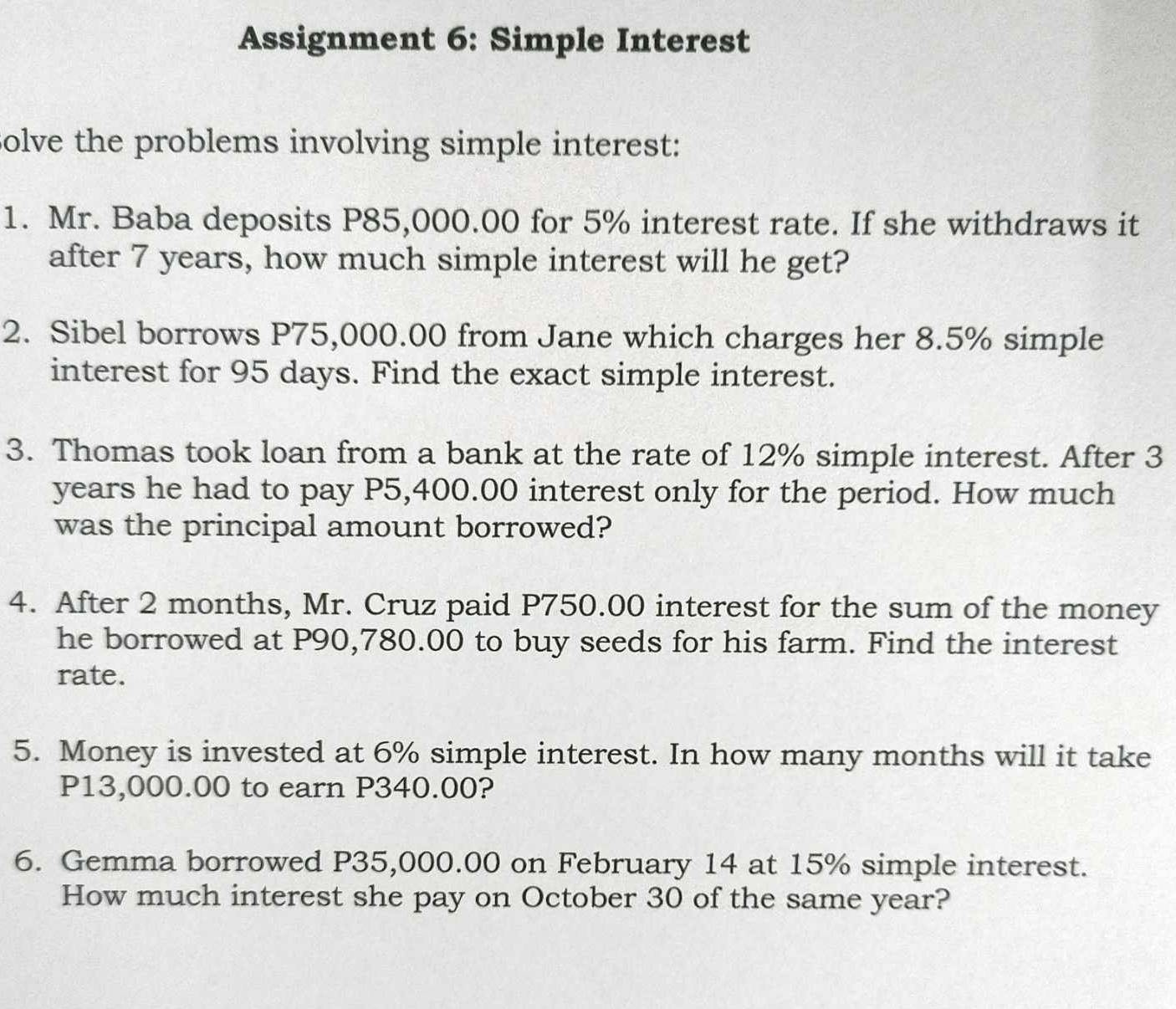 Assignment 6: Simple Interest 
Solve the problems involving simple interest: 
1. Mr. Baba deposits P85,000.00 for 5% interest rate. If she withdraws it 
after 7 years, how much simple interest will he get? 
2. Sibel borrows P75,000.00 from Jane which charges her 8.5% simple 
interest for 95 days. Find the exact simple interest. 
3. Thomas took loan from a bank at the rate of 12% simple interest. After 3
years he had to pay P5,400.00 interest only for the period. How much 
was the principal amount borrowed? 
4. After 2 months, Mr. Cruz paid P750.00 interest for the sum of the money 
he borrowed at P90,780.00 to buy seeds for his farm. Find the interest 
rate. 
5. Money is invested at 6% simple interest. In how many months will it take
P13,000.00 to earn P340.00? 
6. Gemma borrowed P35,000.00 on February 14 at 15% simple interest. 
How much interest she pay on October 30 of the same year?