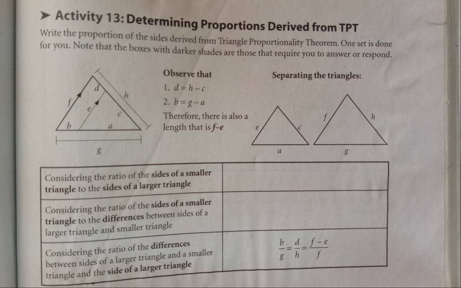 Activity 13: Determining Proportions Derived from TPT
Write the proportion of the sides derived from Triangle Proportionality Theorem. One set is done
for you. Note that the boxes with darker shades are those that require you to answer or respond.
Observe that Separating the triangles:
1. d=h-c
2. b=g-a
Therefore, there is also a
length that is f-e