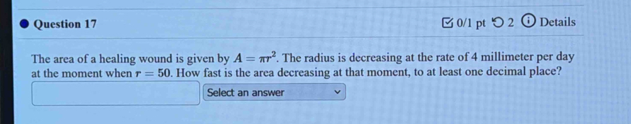 つ2 (i) Details 
The area of a healing wound is given by A=π r^2. The radius is decreasing at the rate of 4 millimeter per day
at the moment when r=50. How fast is the area decreasing at that moment, to at least one decimal place? 
Select an answer