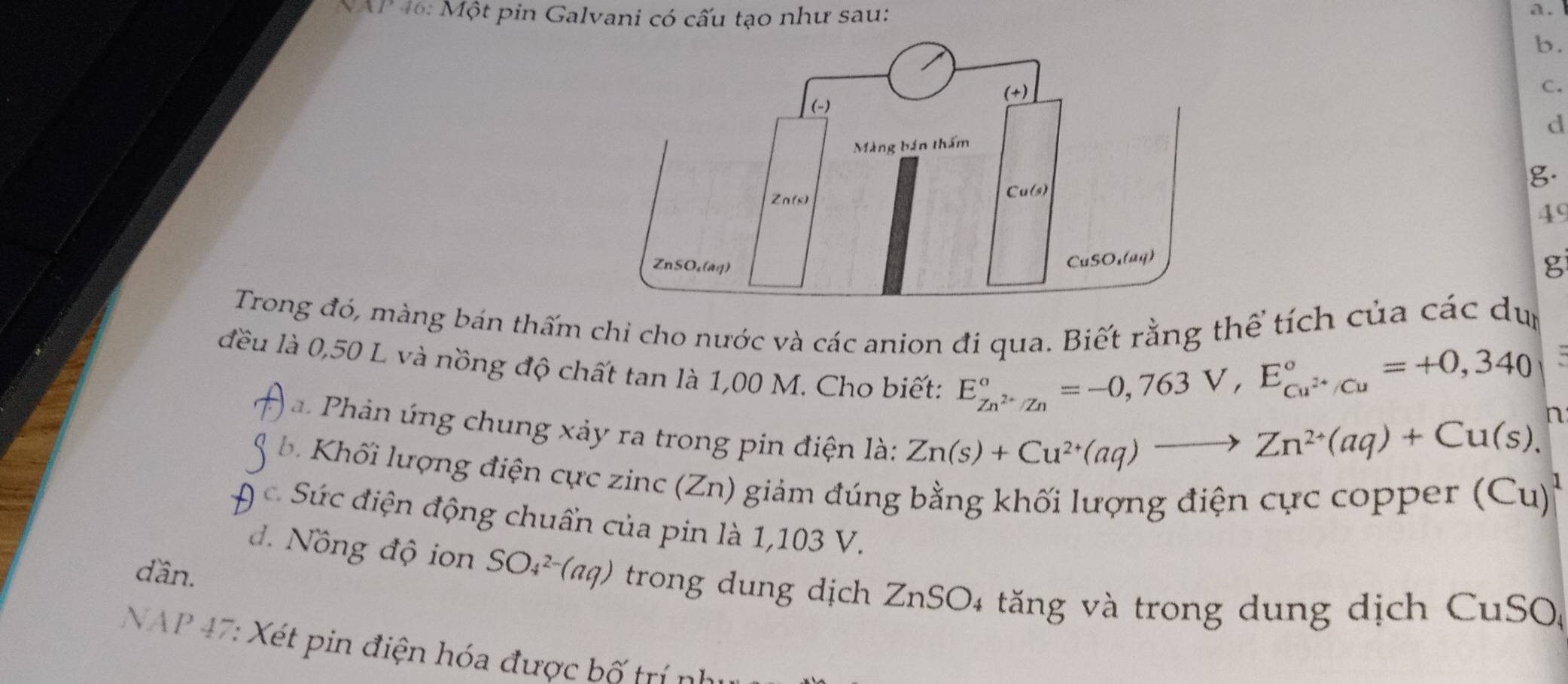 NAP 46: Một pin Galvani có cấu tạo như sau:
a.
b.
C.
d
g.
49
g
Trong đó, màng bán thấm chi cho nước và các anion đi qua. Biết rằng thể tích của các dựn
đều là 0,50 L và nồng độ chất tan là 1,00 M. Cho biết:
E_Zn^(2+)/Zn^circ =-0,763V, E_Cu^(2+)/Cu^circ =+0,340
a Phản úng chung xảy ra trong pin điện là:
Zn(s)+Cu^(2+)(aq)to Zn^(2+)(aq)+Cu(s), n
b Khối lượng điện cực zinc (Zn) giảm đúng bằng khối lượng điện cực copper (Cu)^1
A c Sức điện động chuẩn của pin là 1,103 V.
dần.
d. Nồng độ ion SO_4^(2-)(aq) trong dung dịch ZnSO4 tăng và trong dung dịch CuSO(
NAP 47: Xét pin điện hóa được b