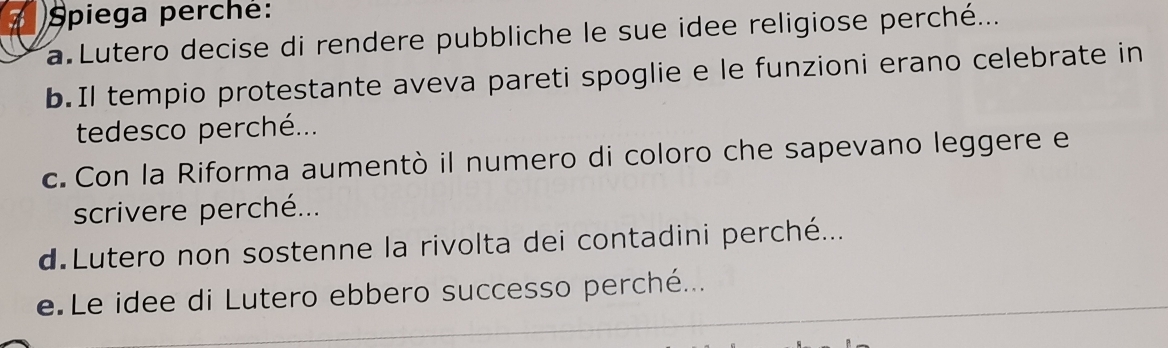 Spiega perché: 
a Lutero decise di rendere pubbliche le sue idee religiose perché... 
b.Il tempio protestante aveva pareti spoglie e le funzioni erano celebrate in 
tedesco perché... 
c. Con la Riforma aumentò il numero di coloro che sapevano leggere e 
scrivere perché... 
d Lutero non sostenne la rivolta dei contadini perché... 
e Le idee di Lutero ebbero successo perché...