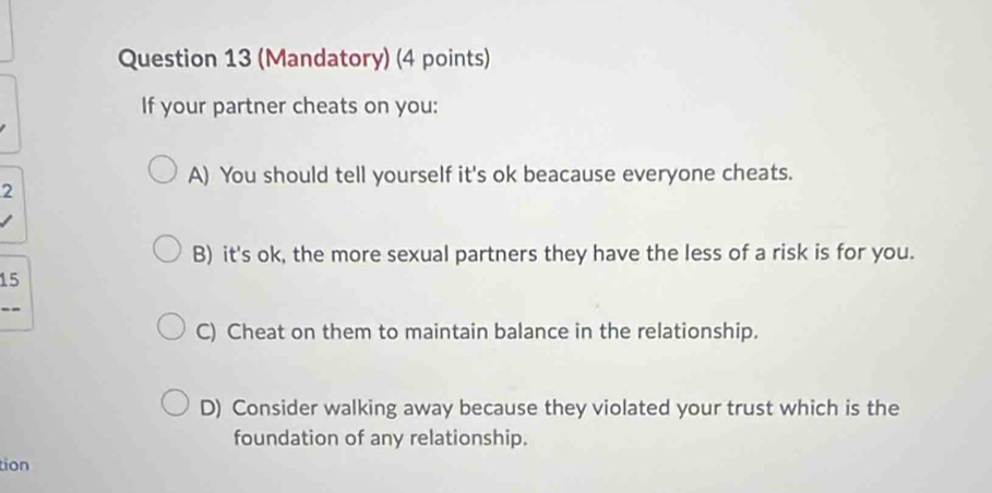 (Mandatory) (4 points)
If your partner cheats on you:
A) You should tell yourself it's ok beacause everyone cheats.
2
B) it's ok, the more sexual partners they have the less of a risk is for you.
15
--
C) Cheat on them to maintain balance in the relationship.
D) Consider walking away because they violated your trust which is the
foundation of any relationship.
tion