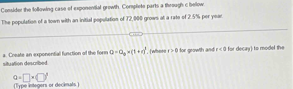 Consider the following case of exponential growth. Complete parts a through c below 
The population of a town with an initial population of 72,000 grows at a rate of 2.5% per year. 
a. Create an exponential function of the form Q=Q_0* (1+r)^t , (where r>0 for growth and r<0</tex> for decay) to model the 
situation described.
Q=□ * (□ )^t
(Type integers or decimals.)