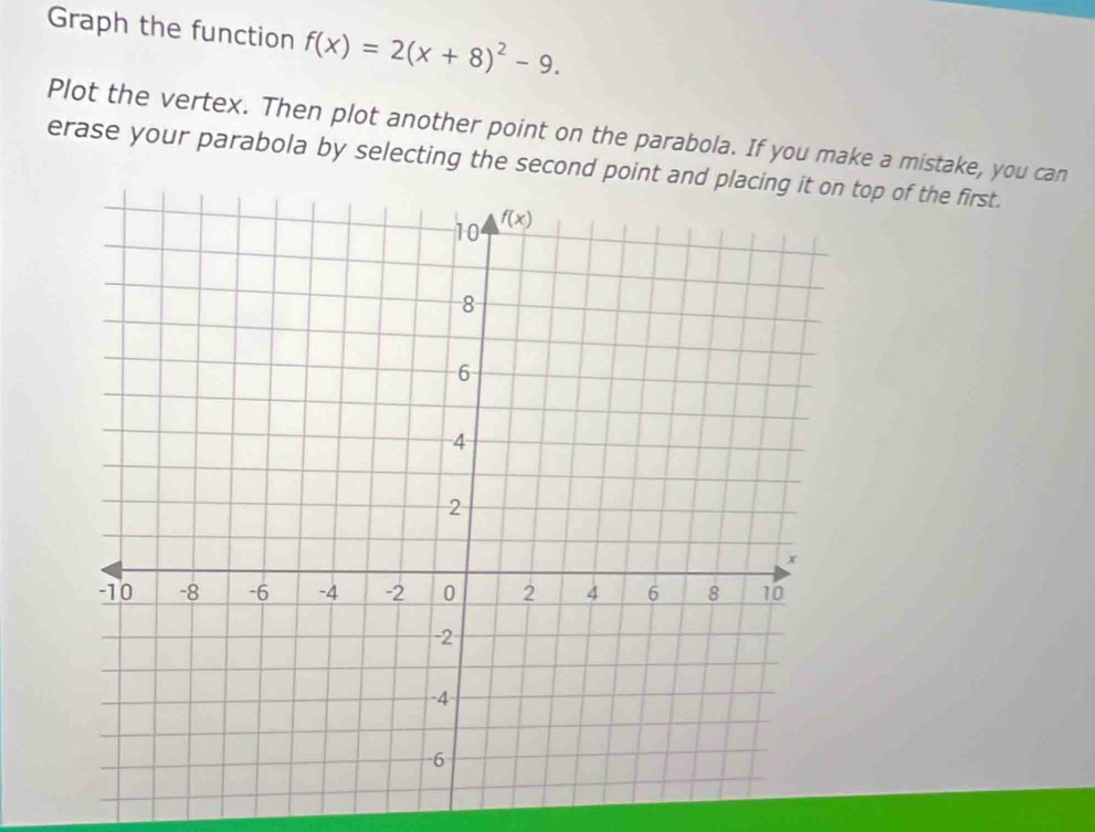 Graph the function f(x)=2(x+8)^2-9.
Plot the vertex. Then plot another point on the parabola. If you make a mistake, you can
erase your parabola by selecting the second point and  top of the first.