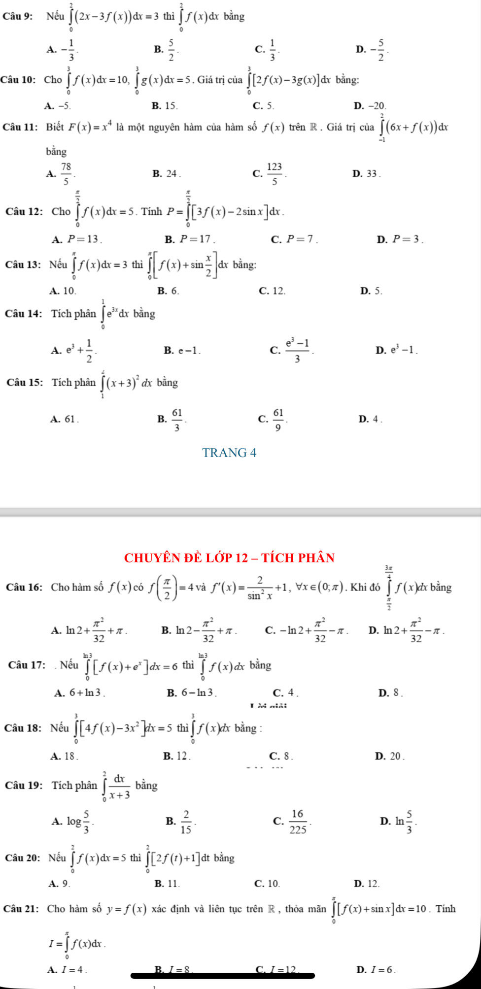 Nếu ∈tlimits _0^(2(2x-3f(x))dx=3 thì ∈tlimits _0^2f(x)d dx bằng
A. -frac 1)3.  5/2 .  1/3 . - 5/2 .
B.
C.
D.
Câu 10: Cho ∈tlimits _0^(3f(x)dx=10, ∈tlimits _0^3g(x)dx=5. Giá trị của ∈tlimits _0^3[2f(x)-3g(x)] dx bằng:
C. 5.
A. −5 B. 15. D. −20.
Câu 11: Biết F(x)=x^4) là một nguyên hàm của hàm số f(x) trên R . Giá trị cia∈tlimits _(-1)^2(6x+f(x)) dx
bằng
C.  123/5 .
A.  78/5 . B. 24 . D. 33 .
Câu 12: Cho ∈tlimits _0^((frac π)2)f(x)dx=5. Tính P=∈tlimits _0^((frac π)2)[3f(x)-2sin x]dx.
A. P=13. B. P=17. C. P=7. D. P=3.
Câu 13: Nếu ∈tlimits _0^((π)f(x)dx=3 thì ∈tlimits _0^(π)[f(x)+sin frac x)2]dx bằng:
A. 10. B. 6. C. 12. D. 5.
Câu 14: Tích phân ∈tlimits _0^(1e^3x)dxbing
A. e^3+ 1/2 . B. e -1 . C.  (e^3-1)/3 . D. e^3-1.
Câu 15: Tích phân ∈tlimits _1^(2(x+3)^2) dx bằng
A. 61 B.  61/3 . C.  61/9 . D. 4 .
TRANG 4
CHUYÊN ĐÊ Lớp 12 - TÍCH PHân
Câu 16: Cho hàm số f(x) có f( π /2 )=4 và f'(x)= 2/sin^2x +1,forall x∈ (0;π ). Khi đó ∈tlimits _ π /2 ^ 3π /4 f(x)dxbi 1º
A. ln 2+ π^2/32 +π . B. ln 12- π^2/32 +π . C. -ln 2+ π^2/32 -π . D. ln 2+ π^2/32 -π .
Câu 17: . Nếu ∈tlimits _0^((ln 3)[f(x)+e^x)]dx=6 thì ∈tlimits _0^((ln 3)f(x)dx bằng
A. 6+ln 3. B. 6-ln 3. C. 4 . D. 8 .
I à mải
Câu 18: Nếu ∈tlimits _0^3[4f(x)-3x^2)]dx=5 thì ∈tlimits _0^(3f(x)dxbdot a) ng :
A. 18 . B. 12 . C. 8 . D. 20 .
Câu 19: Tích phân ∈tlimits _0^(2frac dx)x+3 bằng
B.
A. log  5/3 .  2/15 .  16/225 . D. ln  5/3 .
C.
Câu 20: Nếu ∈tlimits _0^2f(x)dx=5 thì ∈tlimits _0^2[2f(t)+1] dt bằng
A. 9. B. 11. C. 10 D. 12.
Câu 21: Cho hàm số y=f(x) xác định và liên tục trên R , thỏa mãn ∈tlimits _0^(π)[f(x)+sin x]dx=10. Tính
I=∈tlimits _0^(π)f(x)dx.
A. I=4. B. I = 8 C. I=12 D. I=6.