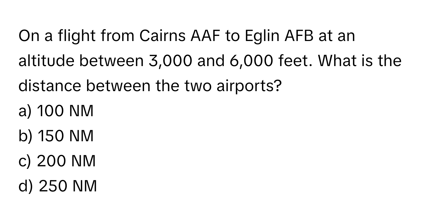 On a flight from Cairns AAF to Eglin AFB at an altitude between 3,000 and 6,000 feet. What is the distance between the two airports?

a) 100 NM
b) 150 NM
c) 200 NM
d) 250 NM