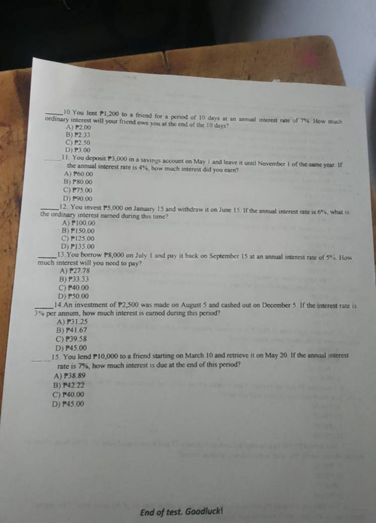 You lent P1,200 to a friend for a period of 10 days at an annual interest rate of 7%. How much
ordinary interest will your friend owe you at the end of the 10 days?
A) P2.00
B) P2 33
C) P2.50
D) P3.00
_11. You deposit P3,000 in a savings account on May 1and leave it until November 1 of the same year. If
the annual interest rate is 4%, how much interest did you earn?
A) P60.00
B) P80.00
C) P75.00
D) P90.00
_12. You invest P5,000 on January 15 and withdraw it on June 15. If the annual interest rate is 6%
the ordinary interest earned during this time? , what is
A) P100.00
B) P150.00
C) P125.00
D) P135.00
_13. You borrow P8,000 on July 1 and pay it back on September 15 at an annual interest rate of 5%. How
much interest will you need to pay?
A) P27.78
B) P33.33
C) P40.00
D) P50.00
_14.An investment of P2,500 was made on August 5 and cashed out on December 5. If the interest rate is
3% per annum, how much interest is earned during this period?
A) P31.25
B) P41.67
C) P39.58
D) P45.00
_
]5. You lend 10,000 to a friend starting on March 10 and retrieve it on May 20. If the annual interest
rate is 7%, how much interest is due at the end of this period?
A) P38.89
B) P42 22
C) P40.00
D) P45.00
End of test. Goodluck!