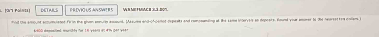 DETAILS PREVIOUS ANSWERS WANEFMAC8 3.3.001. 
Find the amount accumulated FV in the given annuity account. (Assume end-of-period deposits and compounding at the same intervals as deposits. Round your answer to the nearest ten dollars.)
$400 deposited monthly for 16 years at 4% per year