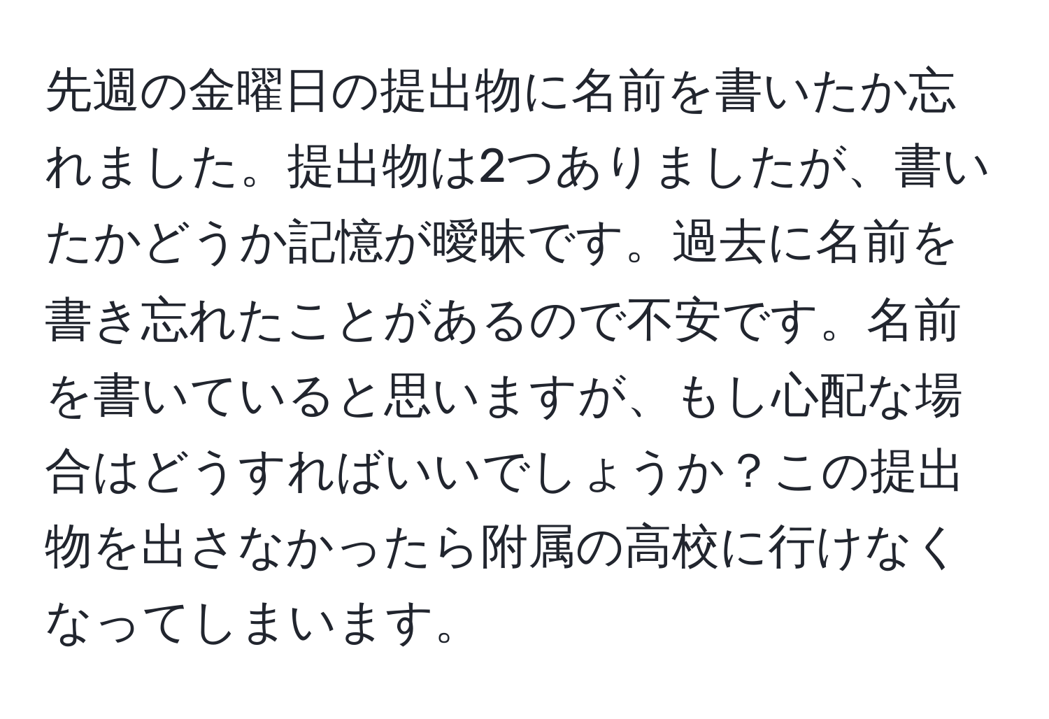 先週の金曜日の提出物に名前を書いたか忘れました。提出物は2つありましたが、書いたかどうか記憶が曖昧です。過去に名前を書き忘れたことがあるので不安です。名前を書いていると思いますが、もし心配な場合はどうすればいいでしょうか？この提出物を出さなかったら附属の高校に行けなくなってしまいます。