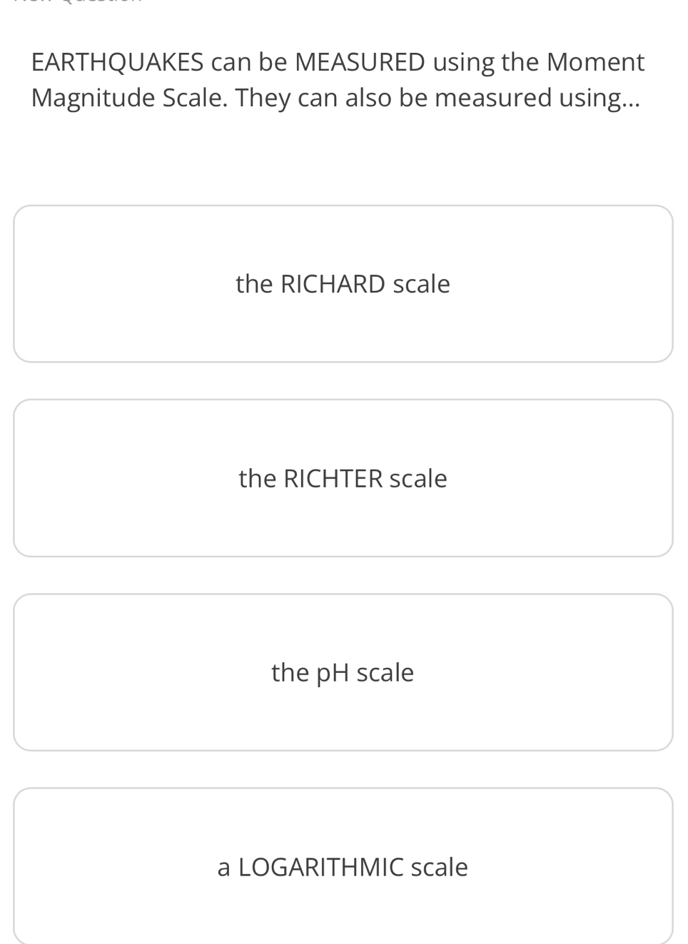 EARTHQUAKES can be MEASURED using the Moment
Magnitude Scale. They can also be measured using...
the RICHARD scale
the RICHTER scale
the pH scale
a LOGARITHMIC scale