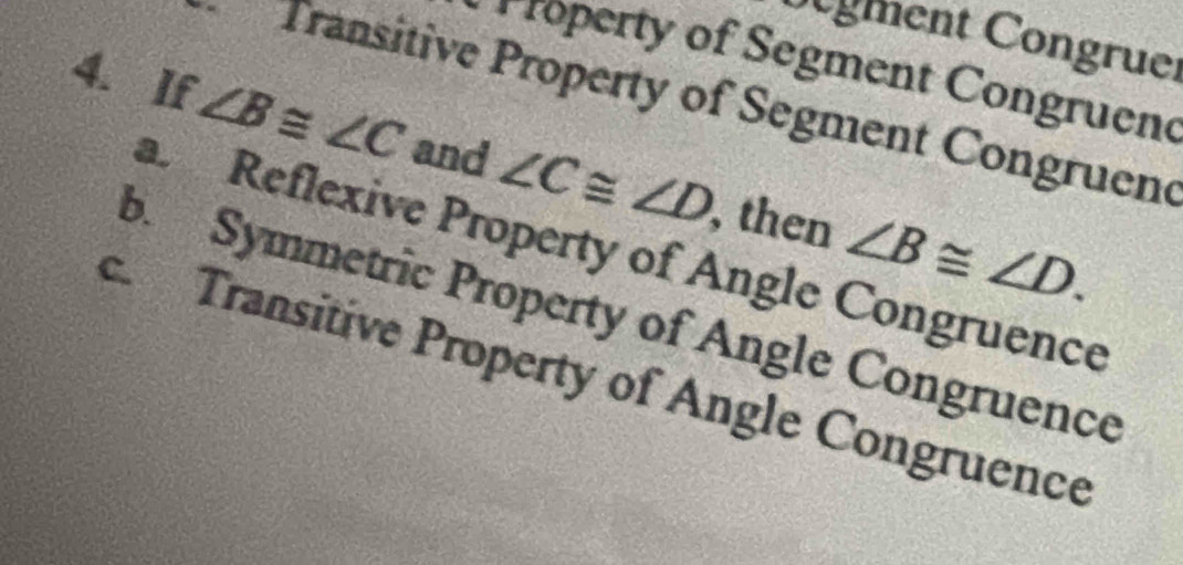 gment Congruer
roperty of Segment Congruen
Transitive Property of Segment Congruend
4. If ∠ B≌ ∠ C and ∠ C≌ ∠ D then ∠ B≌ ∠ D.
a. Reflexive Property of Angle Congruence
b. Symmetric Property of Angle Congruence
c. Transitive Property of Angle Congruence