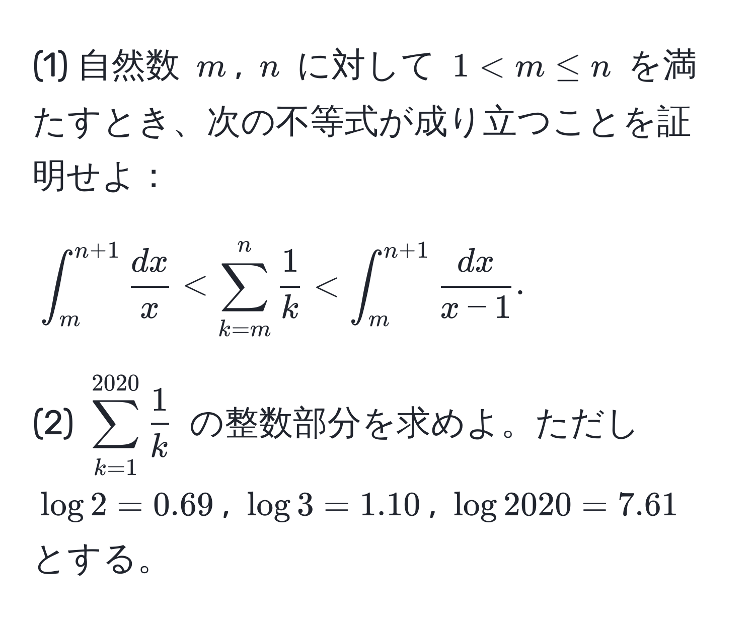 (1) 自然数 $m$, $n$ に対して $1 < m ≤ n$ を満たすとき、次の不等式が成り立つことを証明せよ：  
$$∈t_m^((n+1) fracdx)x < sum_(k=m)^n  1/k  < ∈t_m^((n+1) fracdx)x-1.$$  
(2) $sum_(k=1)^(2020)  1/k $ の整数部分を求めよ。ただし $log 2 = 0.69$, $log 3 = 1.10$, $log 2020 = 7.61$ とする。