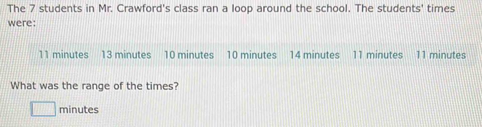 The 7 students in Mr. Crawford's class ran a loop around the school. The students' times 
were:
11 minutes 13 minutes 10 minutes 10 minutes 14 minutes 11 minutes 11 minutes
What was the range of the times?
minutes