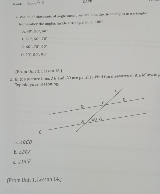 NAME DATE
4. Which of these sets of angle measures could be the three angles in a triangle?
Remember the angles inside a triangle equal 180°
A. 40°,50°,60°
B. 50°,60°,70°
C. 60°,70°,80°
D. 70°,80°,90°
(From Unit 1, Lesson 15.)
5. In the picture lines AB and CD are parallel. Find the measures of the following
Explain your reasoning.
a. ∠ BCD
b. ∠ ECF
C. ∠ DCF
(From Unit 1, Lesson 14.)