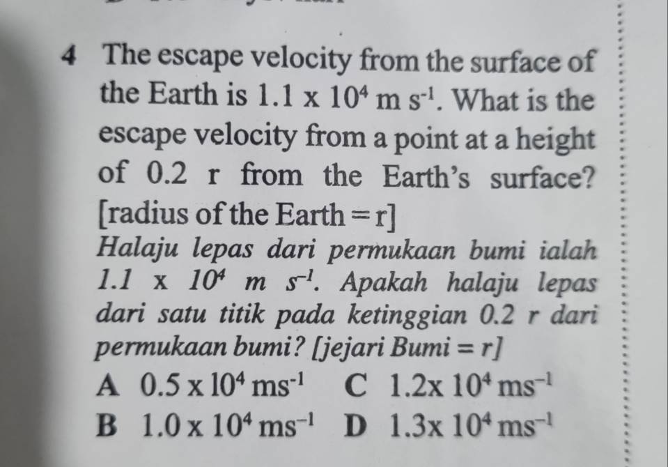 The escape velocity from the surface of
the Earth is 1.1* 10^4ms^(-1). What is the
escape velocity from a point at a height
of 0.2 r from the Earth's surface?
[radius of the Earth =r]
Halaju lepas dari permukaan bumi ialah
1.1* 10^4ms^(-1). Apakah halaju lepas
dari satu titik pada ketinggian 0.2 r dari
permukaan bumi? [jejari Bumi =r]
A 0.5* 10^4ms^(-1) C 1.2x10^4ms^(-1)
B 1.0* 10^4ms^(-1) D 1.3* 10^4ms^(-1)