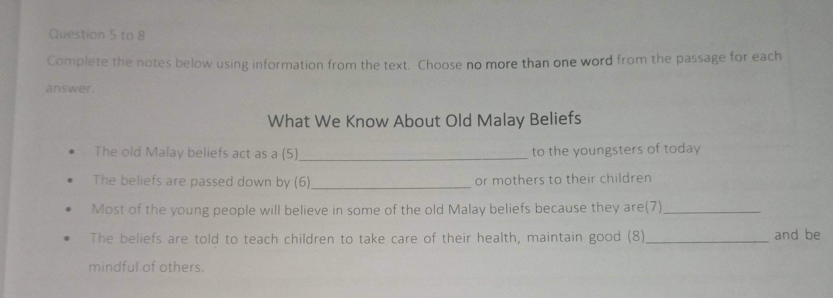 to 8 
Complete the notes below using information from the text. Choose no more than one word from the passage for each 
answer. 
What We Know About Old Malay Beliefs 
The old Malay beliefs act as a (5)_ to the youngsters of today 
The beliefs are passed down by (6)_ or mothers to their children 
Most of the young people will believe in some of the old Malay beliefs because they are(7)_ 
The beliefs are told to teach children to take care of their health, maintain good (8)_ and be 
mindful of others.