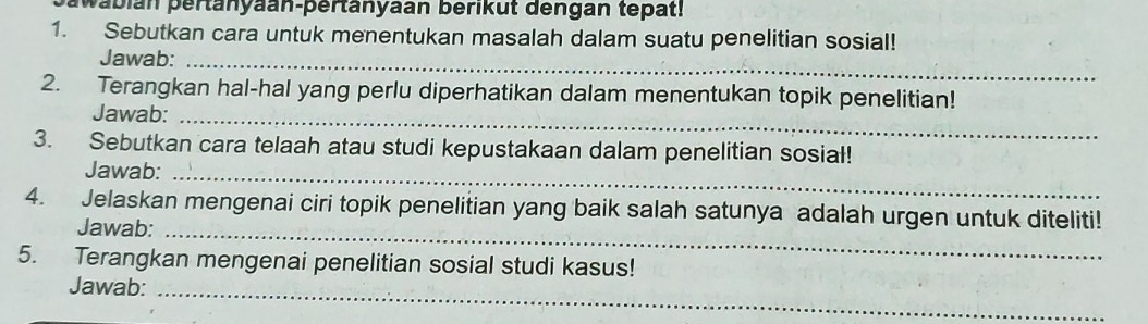 wabian pertänyaan-pertänyaan berikut dengan tepat! 
1. Sebutkan cara untuk menentukan masalah dalam suatu penelitian sosial! 
Jawab:_ 
2. Terangkan hal-hal yang perlu diperhatikan dalam menentukan topik penelitian! 
Jawab:_ 
3. Sebutkan cara telaah atau studi kepustakaan dalam penelitian sosial! 
Jawab: 
_ 
4. Jelaskan mengenai ciri topik penelitian yang baik salah satunya adalah urgen untuk diteliti! 
Jawab:_ 
5. Terangkan mengenai penelitian sosial studi kasus! 
Jawab:_