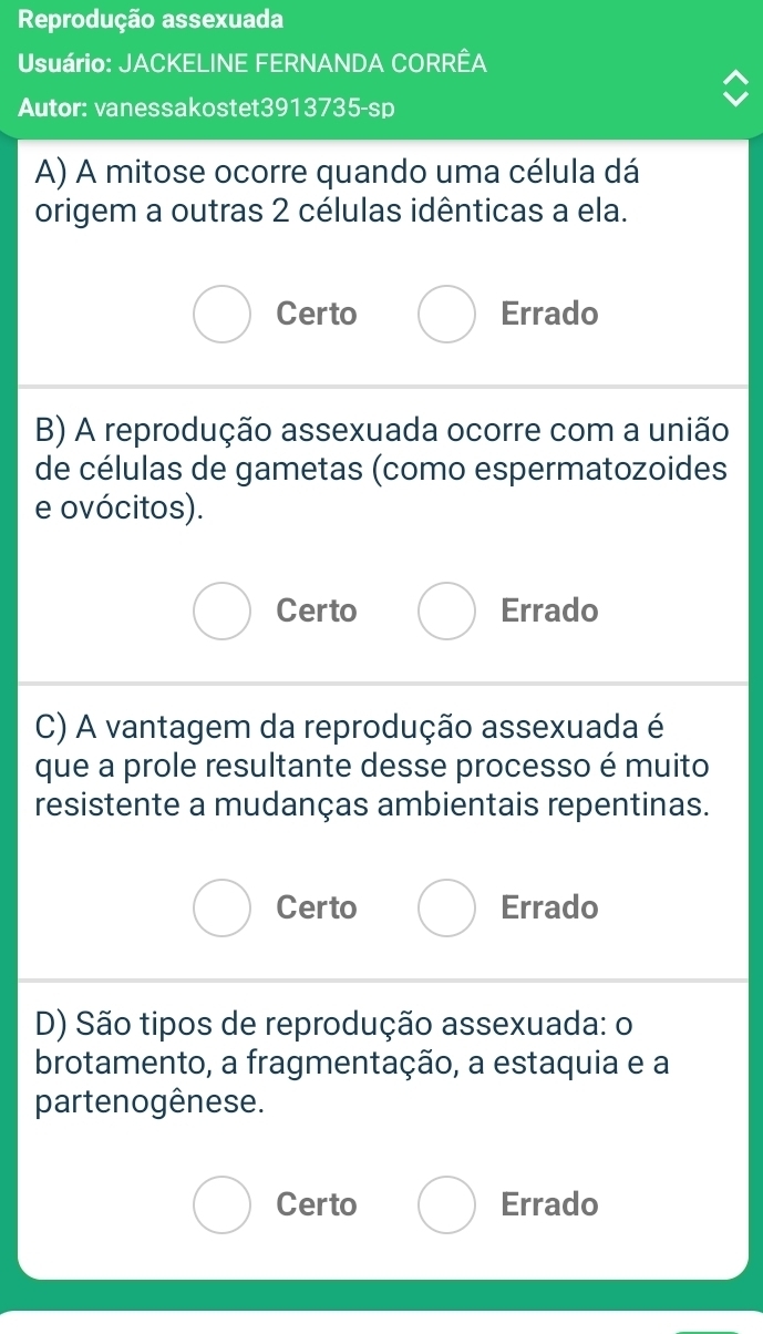 Reprodução assexuada
Usuário: JACKELINE FERNANDA CORRÊA
Autor: vanessakostet3913735-sp
A) A mitose ocorre quando uma célula dá
origem a outras 2 células idênticas a ela.
Certo Errado
B) A reprodução assexuada ocorre com a união
de células de gametas (como espermatozoides
e ovócitos).
Certo Errado
C) A vantagem da reprodução assexuada é
que a prole resultante desse processo é muito
resistente a mudanças ambientais repentinas.
Certo Errado
D) São tipos de reprodução assexuada: o
brotamento, a fragmentação, a estaquia e a
partenogênese.
Certo Errado