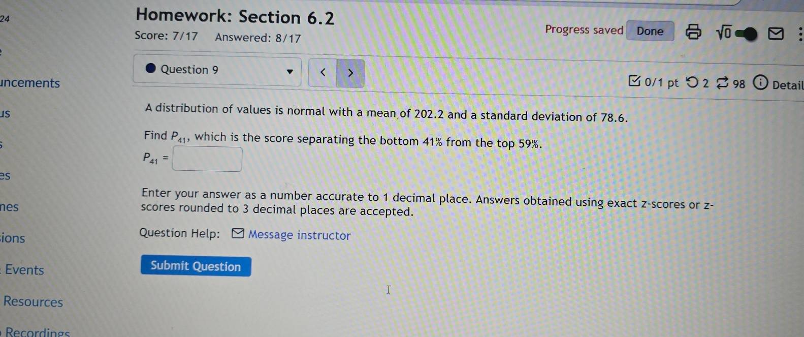 Homework: Section 6.2 
Score: 7/17 Answered: 8/17 
Progress saved Done sqrt(0) 
Question 9 
uncements 0/1 pt つ 2 98 Detail 
s 
A distribution of values is normal with a mean of 202.2 and a standard deviation of 78.6. 
Find P_41 , which is the score separating the bottom 41% from the top 59%.
P_41=
es 
Enter your answer as a number accurate to 1 decimal place. Answers obtained using exact z-scores or z - 
nes scores rounded to 3 decimal places are accepted. 
ions 
Question Help: ] Message instructor 
Events 
Submit Question 
Resources 
Recordings