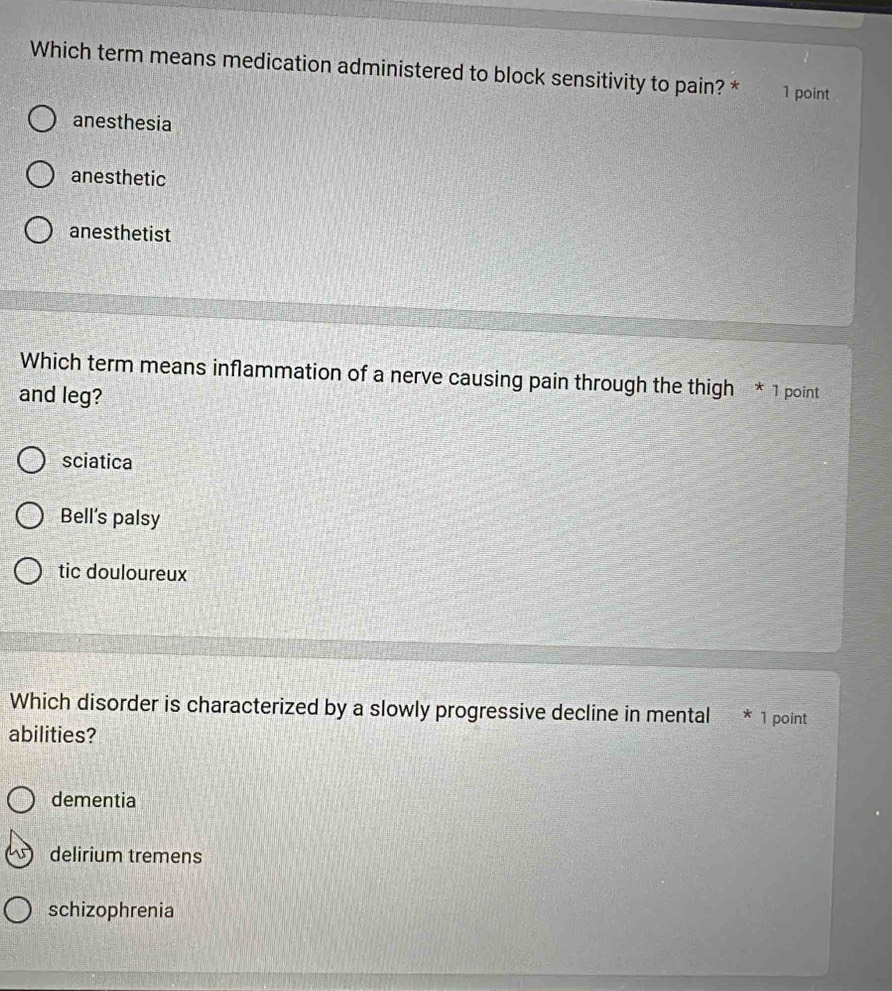 Which term means medication administered to block sensitivity to pain? * 1 point
anesthesia
anesthetic
anesthetist
Which term means inflammation of a nerve causing pain through the thigh * 1 point
and leg?
sciatica
Bell's palsy
tic douloureux
Which disorder is characterized by a slowly progressive decline in mental * 1 point
abilities?
dementia
delirium tremens
schizophrenia