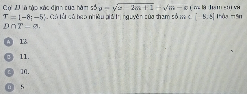 Gọi D là tập xác định của hàm số y=sqrt(x-2m+1)+sqrt(m-x) ( m là tham số) và
T=(-8;-5). Có tất cả bao nhiêu giá trị nguyên của tham số m∈ [-8;8] thỏa mãn
D∩ T=varnothing.
A 12.
B 11.
c 10.
D 5.