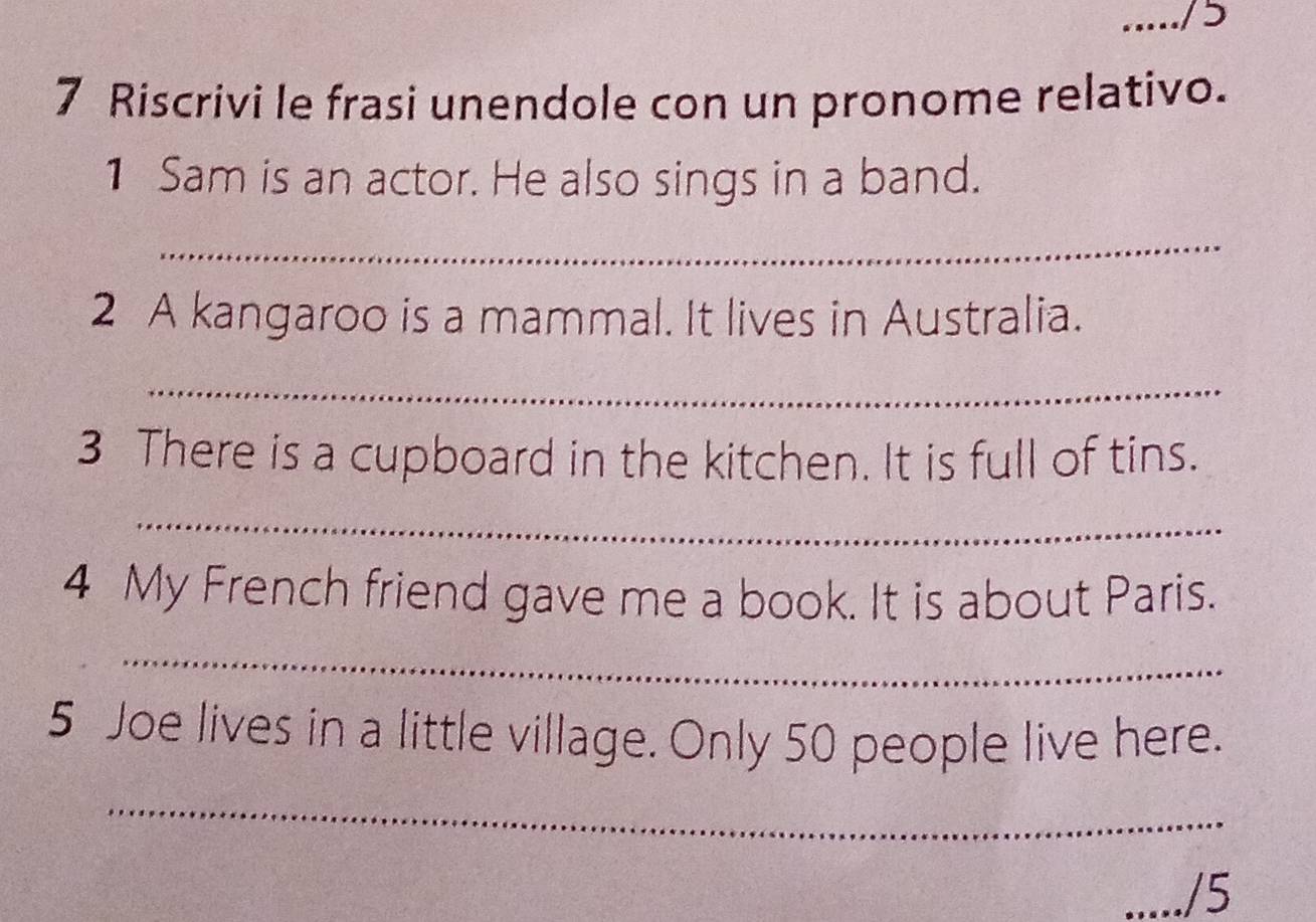 ...../ 5 
7 Riscrivi le frasi unendole con un pronome relativo. 
1 Sam is an actor. He also sings in a band. 
_ 
2 A kangaroo is a mammal. It lives in Australia. 
_ 
3 There is a cupboard in the kitchen. It is full of tins. 
_ 
4 My French friend gave me a book. It is about Paris. 
_ 
5 Joe lives in a little village. Only 50 people live here. 
_ 
_/5