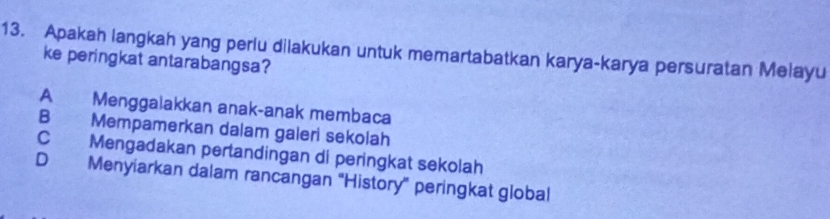 Apakah langkah yang periu dilakukan untuk memartabatkan karya-karya persuratan Melayu
ke peringkat antarabangsa?
A Menggalakkan anak-anak membaca
B Mempamerkan dalam galeri sekolah
C Mengadakan pertandingan di peringkat sekolah
D Menyiarkan dalam rancangan “History” peringkat global