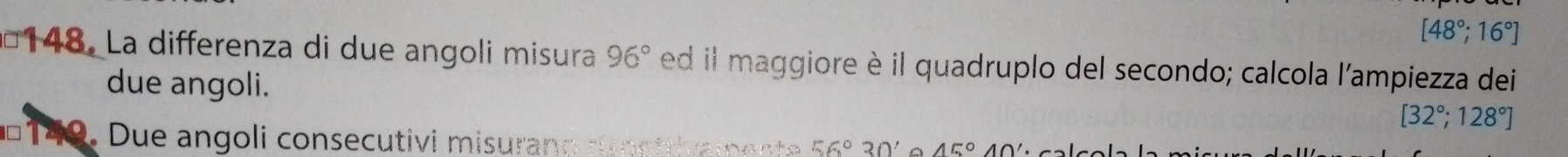 [48°;16°]
148. La differenza di due angoli misura 96° ed il maggiore è il quadruplo del secondo; calcola l'ampiezza dei
due angoli.
[32°;128°]
149. Due angoli consecutivi misurano rispettivament 56°30' A 45°40'