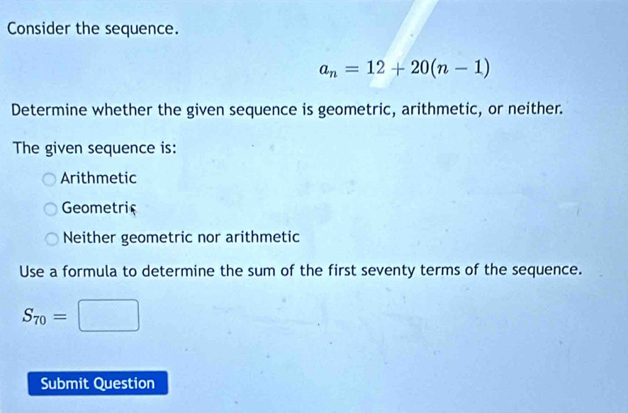 Consider the sequence.
a_n=12+20(n-1)
Determine whether the given sequence is geometric, arithmetic, or neither.
The given sequence is:
Arithmetic
Geometric
Neither geometric nor arithmetic
Use a formula to determine the sum of the first seventy terms of the sequence.
S_70=□
Submit Question