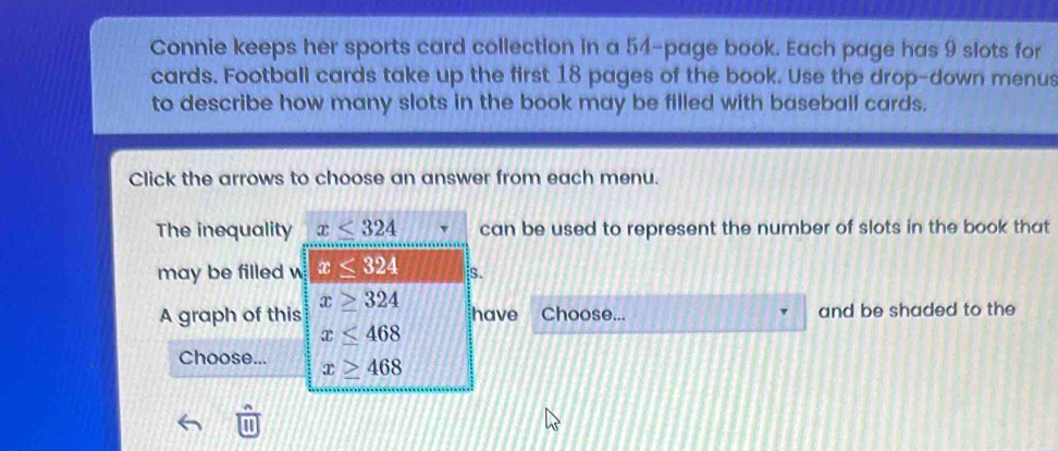 Connie keeps her sports card collection in a 54 -page book. Each page has 9 slots for 
cards. Football cards take up the first 18 pages of the book. Use the drop-down menus 
to describe how many slots in the book may be filled with baseball cards. 
Click the arrows to choose an answer from each menu. 
The inequality x≤ 324 can be used to represent the number of slots in the book that 
may be filled w x≤ 324 s.
x≥ 324
A graph of this have Choose... and be shaded to the
x≤ 468
Choose... x≥ 468