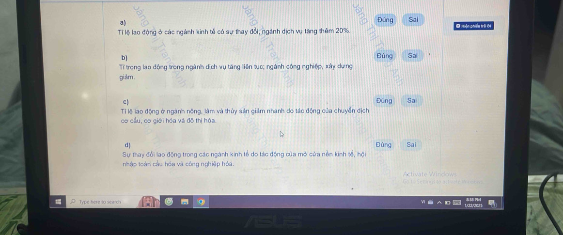 Đúng Sai O Hiện phiều trả lời
Tỉ lệ lao động ở các ngành kinh tế có sự thay đổi, ngành dịch vụ tăng thêm 20%.
b) Đúng Sai
Tỉ trọng lao động trong ngành dịch vụ tăng liên tục; ngành công nghiệp, xây dựng
giảm.
c) Đúng Sai
Tỉ lệ lao động ở ngành nông, lâm và thủy sản giảm nhanh do tác động của chuyễn dịch
cơ cấu, cơ giới hóa và đô thị hóa.
d) Đúng Sai
Sự thay đổi lao động trong các ngành kinh tể do tác động của mở cửa nền kinh tế, hội
nhập toàn cầu hóa và công nghiệp hóa.
Activate Windows
Go to Settings to activate Windows
8:38 PM
Type here to search 1/22/2025