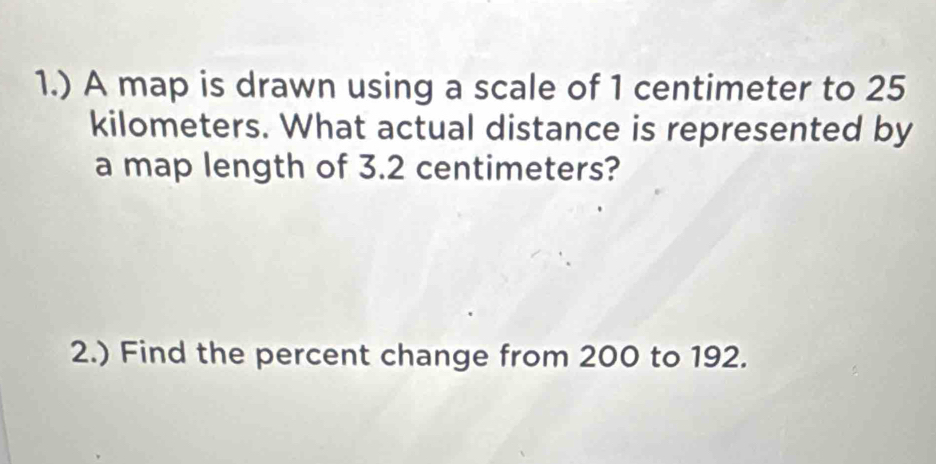 1.) A map is drawn using a scale of 1 centimeter to 25
kilometers. What actual distance is represented by 
a map length of 3.2 centimeters? 
2.) Find the percent change from 200 to 192.