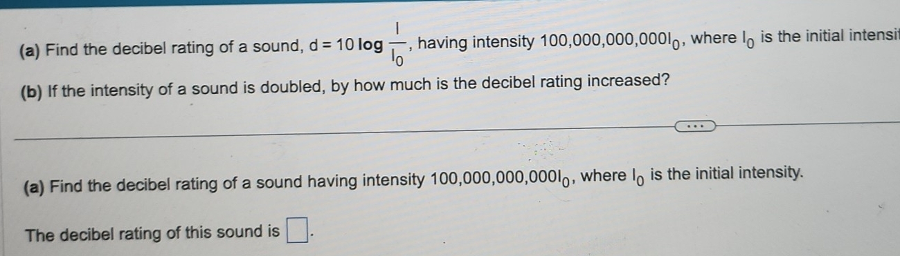 Find the decibel rating of a sound, d=10 log frac II_0 , having intensity 100 0,000,000,0001_0 , where l_0 is the initial intensi 
(b) If the intensity of a sound is doubled, by how much is the decibel rating increased? 
(a) Find the decibel rating of a sound having intensity 100,000,000,0001_0 , where l_0 is the initial intensity. 
The decibel rating of this sound is □.