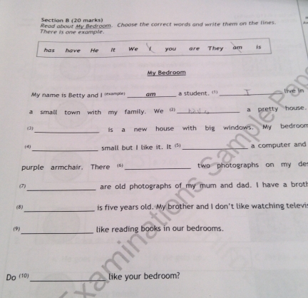 There is one example Read about My Bedroom. Choose the correct words and write them on the lines. 
has have He it We you are They am is 
My Bedroom 
My name is Betty and | (example) _am_ a student. (1 _live in 
a small town with my family. We ② _a pretty house. 
(3)_ is a new house with big windows. My bedroom 
_ 
(4) small but I like it. It ⑸_ a computer and 
purple armchair. There ()_ two photographs on my de 
(7)_ are old photographs of my mum and dad. I have a broth 
_ 
(8) is five years old. My brother and I don't like watching televi 
_ 
(9) like reading books in our bedrooms. 
Do (10)_ like your bedroom?