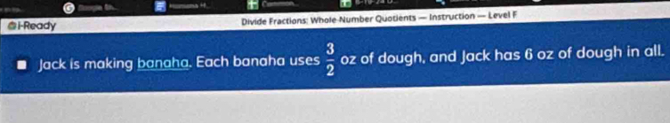 i-Ready Divide Fractions: Whole Number Quotients — Instruction — Level F 
Jack is making banaha. Each banaha uses  3/2  oz of dough, and Jack has 6 oz of dough in all.