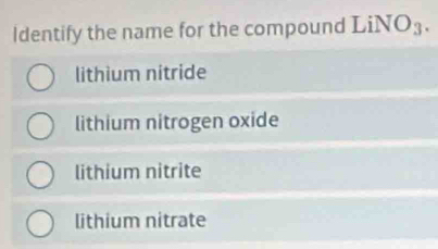 Identify the name for the compound LiNO_3.
lithium nitride
lithium nitrogen oxide
lithium nitrite
lithium nitrate