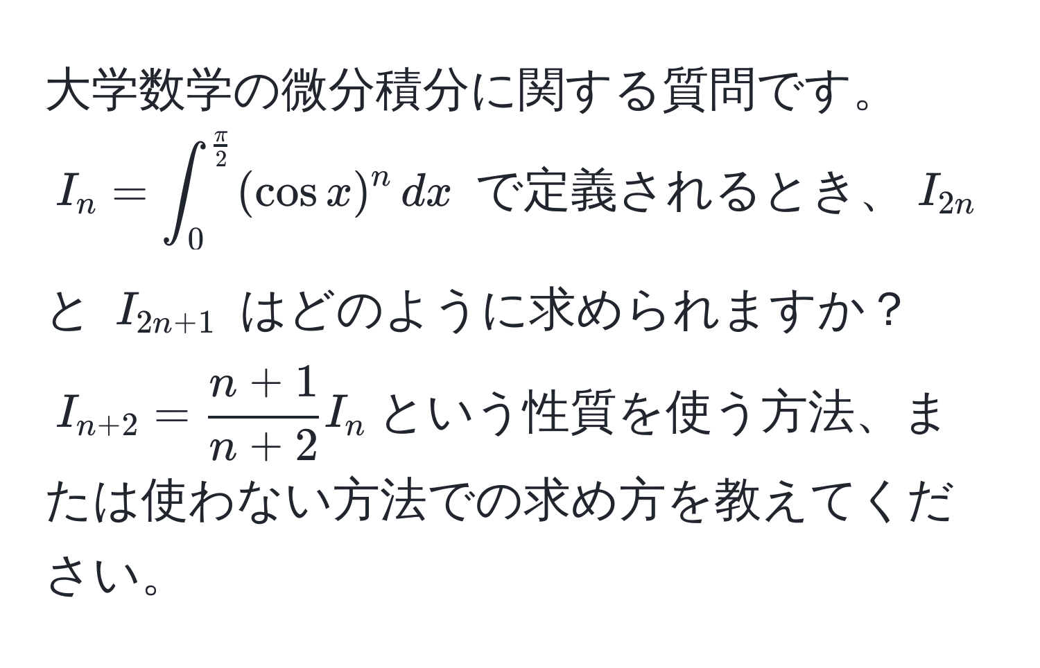 大学数学の微分積分に関する質問です。$I_n=∈t_0^((fracπ)2) (cos x)^n , dx$ で定義されるとき、$I_2n$ と $I_2n+1$ はどのように求められますか？$I_n+2= (n+1)/n+2  I_n$という性質を使う方法、または使わない方法での求め方を教えてください。