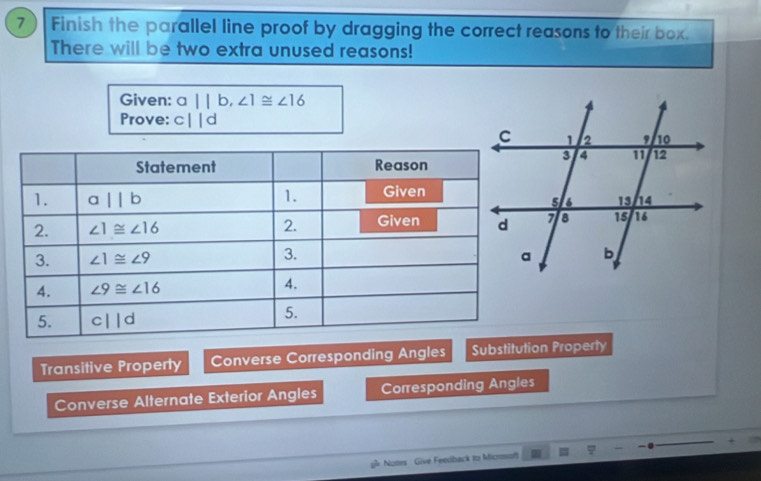 Finish the parallel line proof by dragging the correct reasons to their box.
There will be two extra unused reasons!
Given: a||b,∠ 1≌ ∠ 16
Prove: c||d
Transitive Property Converse Corresponding Angles Substitution Property
Converse Alternate Exterior Angles Corresponding Angles
g Notes Give Feedback to Micmof φ +