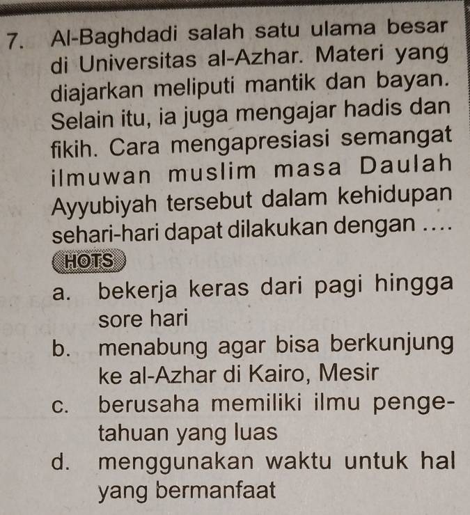 Al-Baghdadi salah satu ulama besar
di Universitas al-Azhar. Materi yang
diajarkan meliputi mantik dan bayan.
Selain itu, ia juga mengajar hadis dan
fikih. Cara mengapresiasi semangat
ilmuwan muslim masa Daulah
Ayyubiyah tersebut dalam kehidupan
sehari-hari dapat dilakukan dengan ..
HOTS
a. bekerja keras dari pagi hingga
sore hari
b. menabung agar bisa berkunjung
ke al-Azhar di Kairo, Mesir
c. berusaha memiliki ilmu penge-
tahuan yang luas
d. menggunakan waktu untuk hal
yang bermanfaat