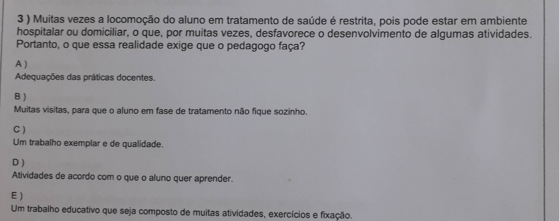 3 ) Muitas vezes a locomoção do aluno em tratamento de saúde é restrita, pois pode estar em ambiente
hospitalar ou domiciliar, o que, por muitas vezes, desfavorece o desenvolvimento de algumas atividades.
Portanto, o que essa realidade exige que o pedagogo faça?
A )
Adequações das práticas docentes.
B )
Muitas visitas, para que o aluno em fase de tratamento não fique sozinho.
C )
Um trabalho exemplar e de qualidade.
D )
Atividades de acordo com o que o aluno quer aprender.
E)
Um trabalho educativo que seja composto de muitas atividades, exercícios e fixação.