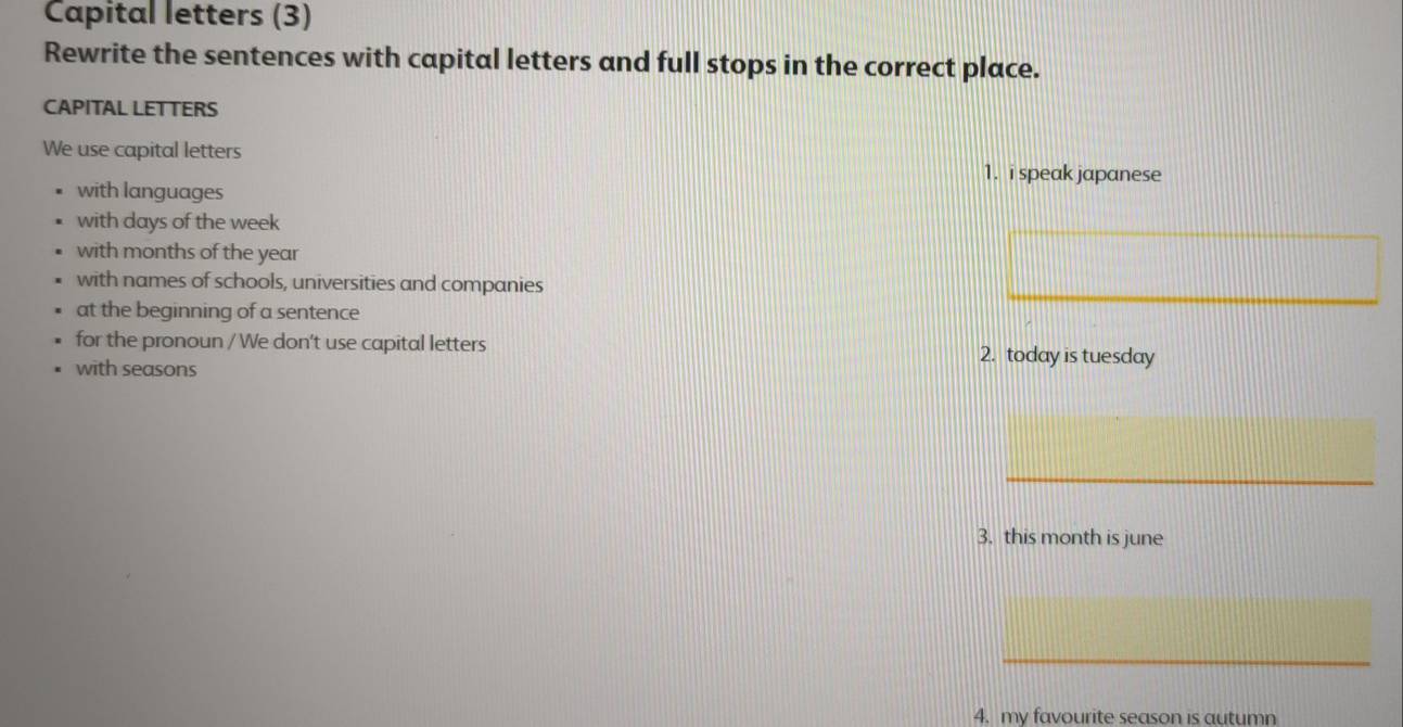 Capital letters (3) 
Rewrite the sentences with capital letters and full stops in the correct place. 
CAPITAL LETTERS 
We use capital letters 
1. i speak japanese 
with languages 
with days of the week
with months of the year
with names of schools, universities and companies 
at the beginning of a sentence 
for the pronoun / We don't use capital letters 2. today is tuesday 
with seasons 
_ 
3. this month is june 
_ 
4. my favourite season is autumn