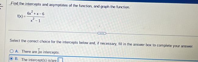 Find the intercepts and asymptotes of the function, and graph the function.
f(x)= (6x^2+x-6)/x^2-1 
Select the correct choice for the intercepts below and, if necessary, fill in the answer box to complete your answer.
A. There are o intercepts.
B. The intercept(s) is/are □