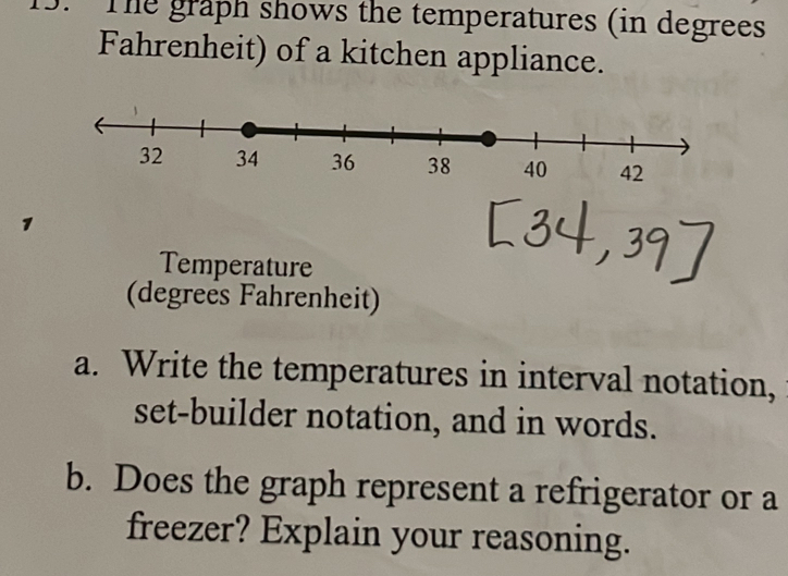 The graph shows the temperatures (in degrees 
Fahrenheit) of a kitchen appliance. 
Temperature 
(degreës Fahrenheit) 
a. Write the temperatures in interval notation, 
set-builder notation, and in words. 
b. Does the graph represent a refrigerator or a 
freezer? Explain your reasoning.